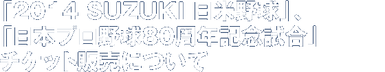 「2014 SUZUKI 日米野球」「日本プロ野球80周年記念試合」チケット販売について
