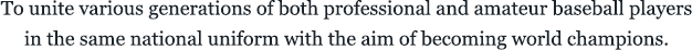 To unite various generations of both professional and amateur baseball players in the same national uniform with the aim of becoming world champions.