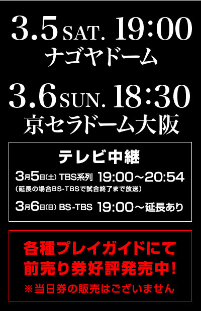 2016年3月5日（土）19:00 ナゴヤドーム、3月6日（日）18:30 京セラドーム大阪、テレビ中継　3月5日（土）TBS系列19:00～20:54 3月6日（日）BS-TBS19:00～延長あり 各種プレイガイドにて前売り券好評発売中！※当日券の販売はございません