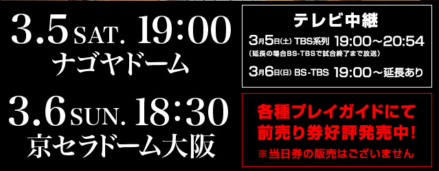 2016年3月5日（土）19:00 ナゴヤドーム、3月6日（日）18:30 京セラドーム大阪、テレビ中継　3月5日（土）TBS系列19:00～20:54 3月6日（日）BS-TBS19:00～延長あり　各種プレイガイドにて前売り券好評発売中！※当日券の販売はございません