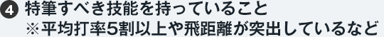 （4）特筆すべき技能を持っていること ※平均打率5割以上や飛距離が突出しているなど