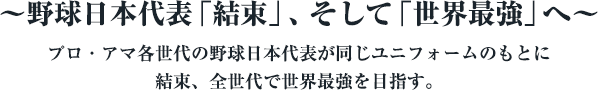 ～野球日本代表「結束」、そして「世界最強」へ～　プロ・アマ各世代の野球日本代表が同じユニフォームのもとに結束、全世代で世界最強を目指す。